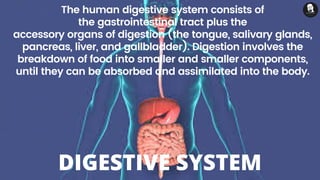 The human digestive system consists of
the gastrointestinal tract plus the
accessory organs of digestion (the tongue, salivary glands,
pancreas, liver, and gallbladder). Digestion involves the
breakdown of food into smaller and smaller components,
until they can be absorbed and assimilated into the body.
DIGESTIVE SYSTEM
 