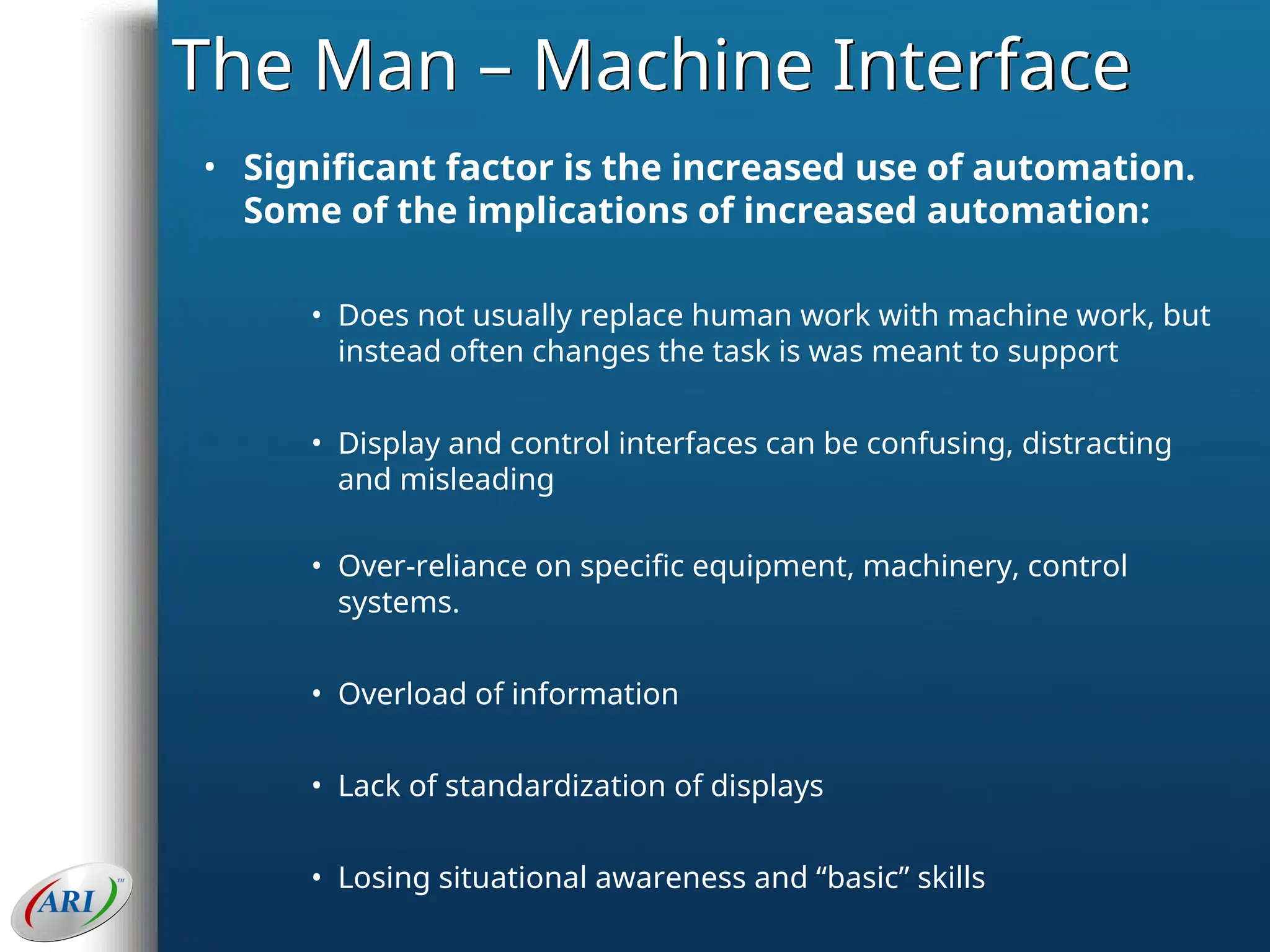 The Man – Machine Interface
• Significant factor is the increased use of automation.
Some of the implications of increased automation:
• Does not usually replace human work with machine work, but
instead often changes the task is was meant to support
• Display and control interfaces can be confusing, distracting
and misleading
• Over-reliance on specific equipment, machinery, control
systems.
• Overload of information
• Lack of standardization of displays
• Losing situational awareness and “basic” skills
 