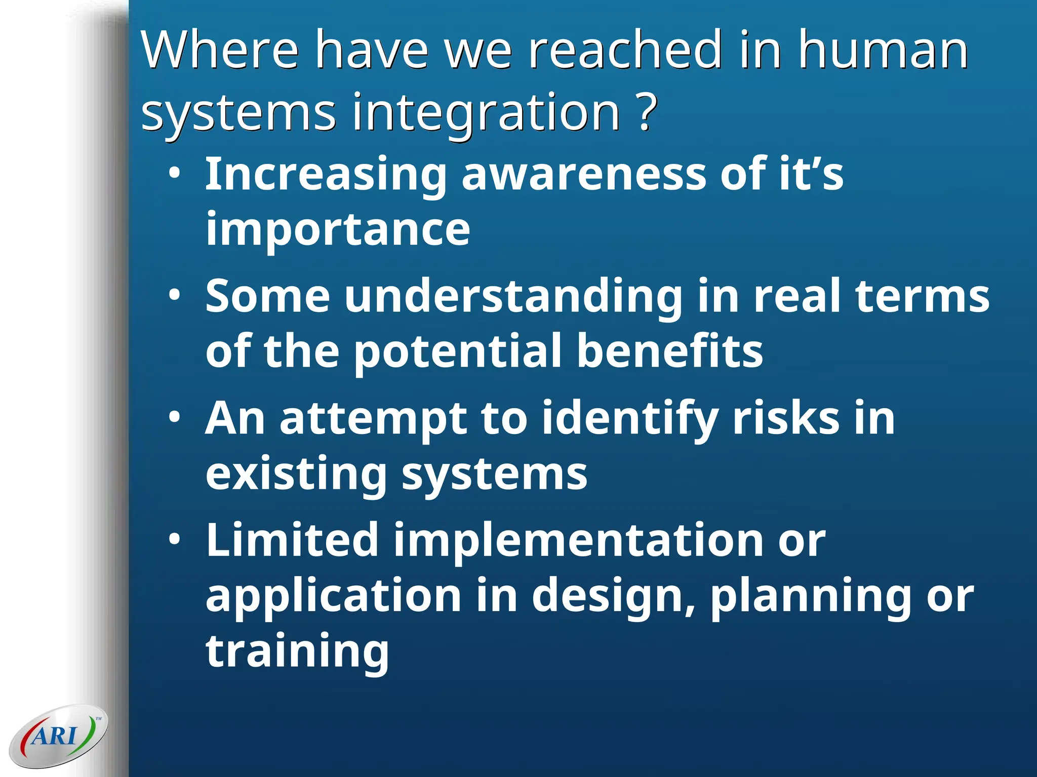 Where have we reached in human
systems integration ?
• Increasing awareness of it’s
importance
• Some understanding in real terms
of the potential benefits
• An attempt to identify risks in
existing systems
• Limited implementation or
application in design, planning or
training
 