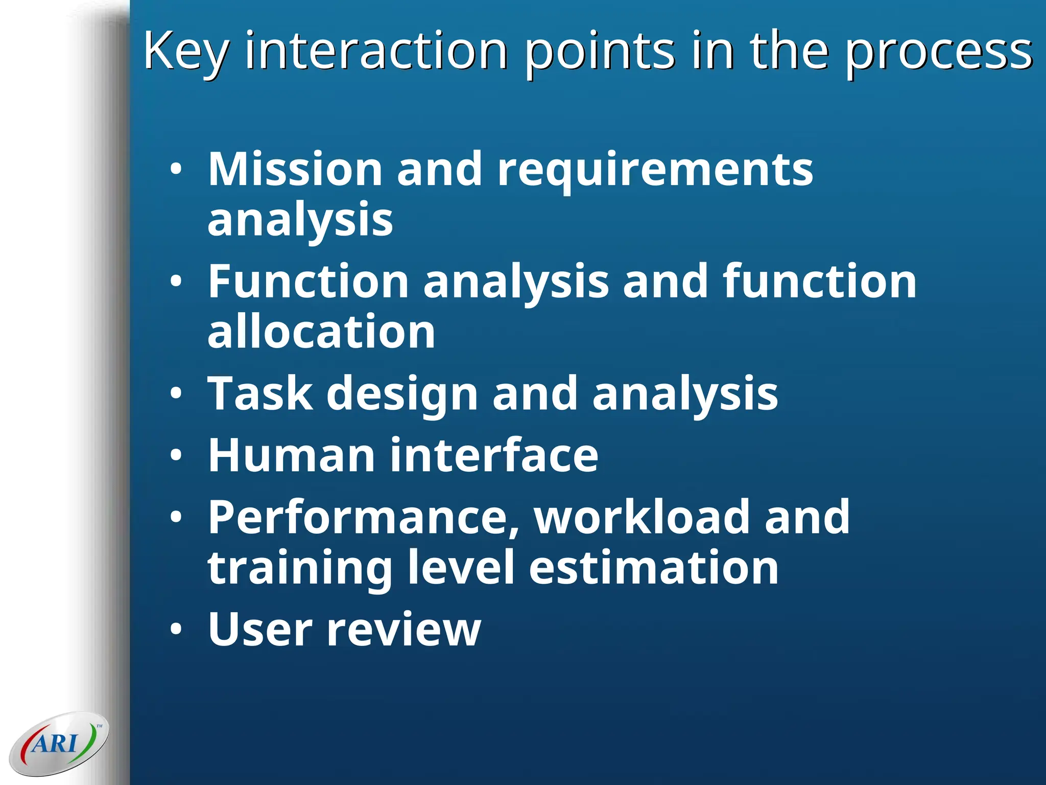 Key interaction points in the process
• Mission and requirements
analysis
• Function analysis and function
allocation
• Task design and analysis
• Human interface
• Performance, workload and
training level estimation
• User review
 