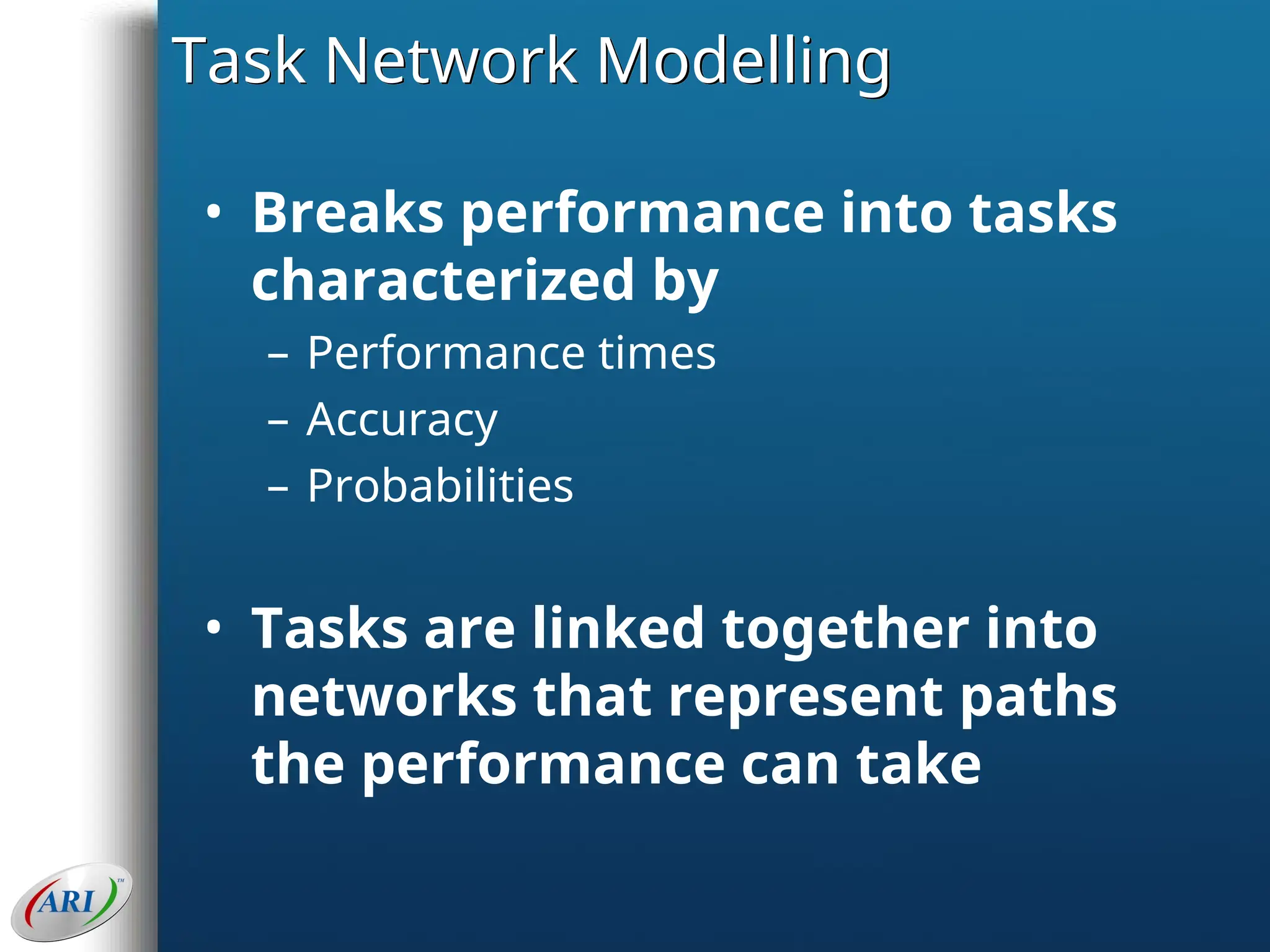 Task Network Modelling
• Breaks performance into tasks
characterized by
– Performance times
– Accuracy
– Probabilities
• Tasks are linked together into
networks that represent paths
the performance can take
 