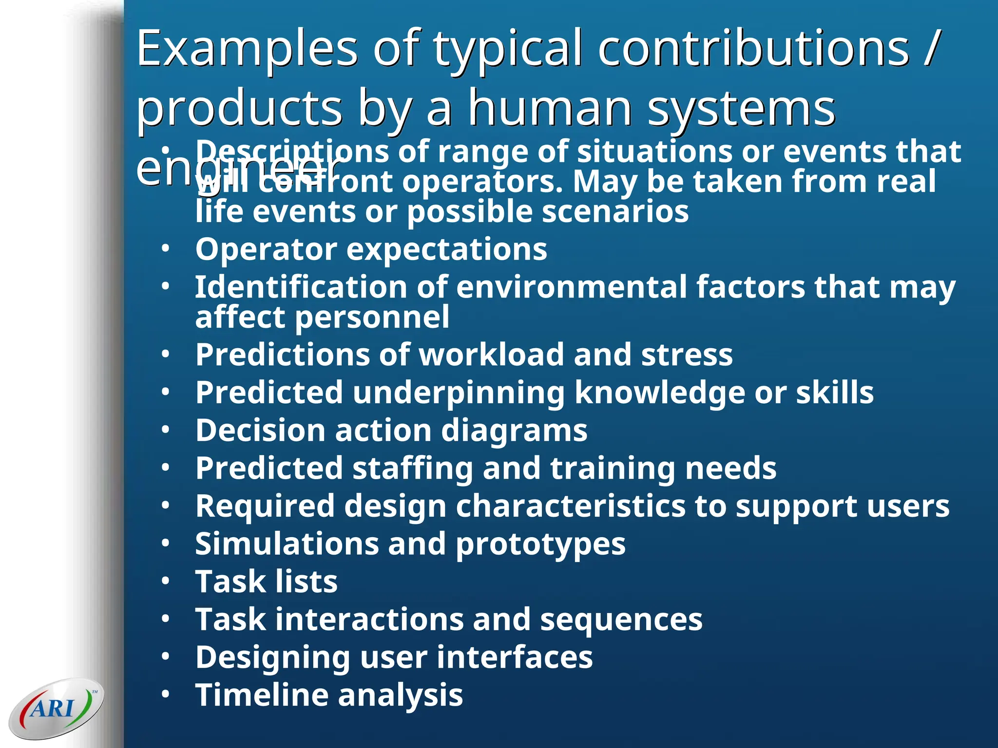 Examples of typical contributions /
products by a human systems
engineer
• Descriptions of range of situations or events that
will confront operators. May be taken from real
life events or possible scenarios
• Operator expectations
• Identification of environmental factors that may
affect personnel
• Predictions of workload and stress
• Predicted underpinning knowledge or skills
• Decision action diagrams
• Predicted staffing and training needs
• Required design characteristics to support users
• Simulations and prototypes
• Task lists
• Task interactions and sequences
• Designing user interfaces
• Timeline analysis
 