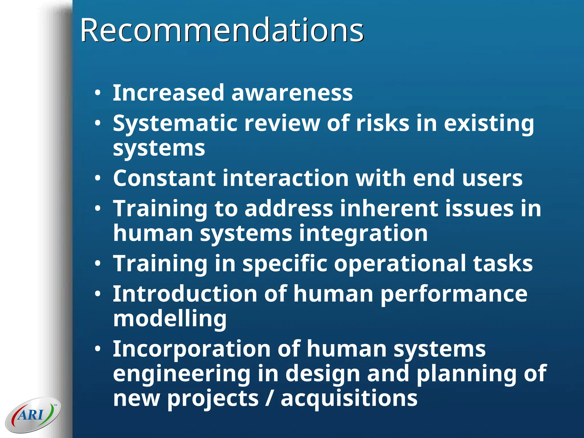 Recommendations
• Increased awareness
• Systematic review of risks in existing
systems
• Constant interaction with end users
• Training to address inherent issues in
human systems integration
• Training in specific operational tasks
• Introduction of human performance
modelling
• Incorporation of human systems
engineering in design and planning of
new projects / acquisitions
 