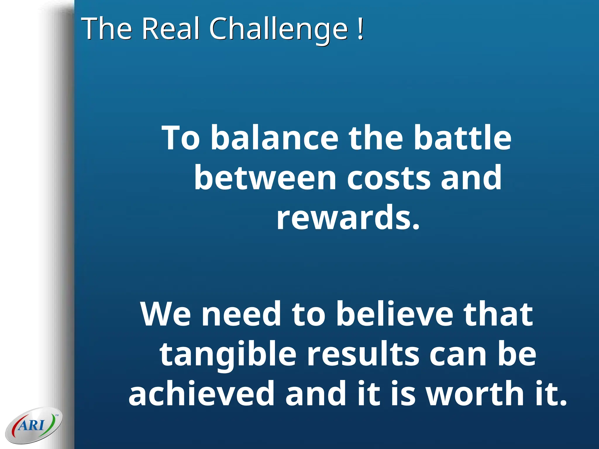 The Real Challenge !
To balance the battle
between costs and
rewards.
We need to believe that
tangible results can be
achieved and it is worth it.
 