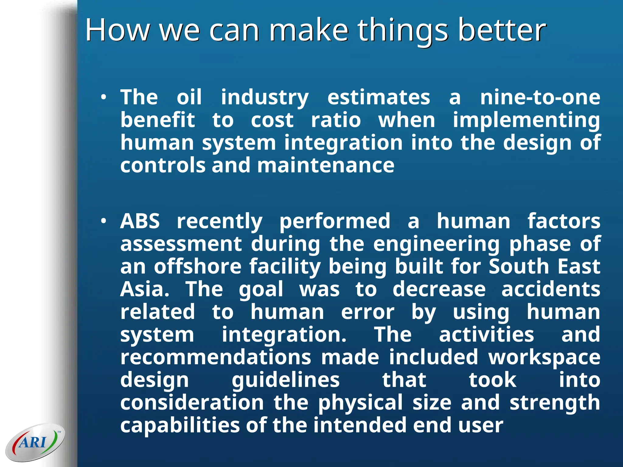 How we can make things better
• The oil industry estimates a nine-to-one
benefit to cost ratio when implementing
human system integration into the design of
controls and maintenance
• ABS recently performed a human factors
assessment during the engineering phase of
an offshore facility being built for South East
Asia. The goal was to decrease accidents
related to human error by using human
system integration. The activities and
recommendations made included workspace
design guidelines that took into
consideration the physical size and strength
capabilities of the intended end user
 