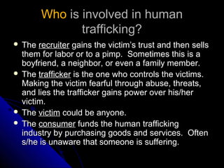 WhoWho is involved in humanis involved in human
trafficking?trafficking?
 TheThe recruiterrecruiter gains the victim’s trust and then sellsgains the victim’s trust and then sells
them for labor or to a pimp. Sometimes this is athem for labor or to a pimp. Sometimes this is a
boyfriend, a neighbor, or even a family member.boyfriend, a neighbor, or even a family member.
 TheThe traffickertrafficker is the one who controls the victims.is the one who controls the victims.
Making the victim fearful through abuse, threats,Making the victim fearful through abuse, threats,
and lies the trafficker gains power over his/herand lies the trafficker gains power over his/her
victim.victim.
 TheThe victimvictim could be anyone.could be anyone.
 TheThe consumerconsumer funds the human traffickingfunds the human trafficking
industry by purchasing goods and services. Oftenindustry by purchasing goods and services. Often
s/he is unaware that someone is suffering.s/he is unaware that someone is suffering.
 