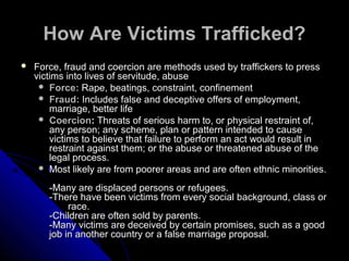 How Are Victims Trafficked?How Are Victims Trafficked?
 Force, fraud and coercion are methods used by traffickers to pressForce, fraud and coercion are methods used by traffickers to press
victims into lives of servitude, abusevictims into lives of servitude, abuse
 Force:Force: Rape, beatings, constraint, confinementRape, beatings, constraint, confinement
 Fraud:Fraud: Includes false and deceptive offers of employment,Includes false and deceptive offers of employment,
marriage, better lifemarriage, better life
 CoercionCoercion:: TThreats of serious harm to, or physical restraint of,hreats of serious harm to, or physical restraint of,
any person; any scheme, plan or pattern intended to causeany person; any scheme, plan or pattern intended to cause
victims to believe that failure to perform an act would result invictims to believe that failure to perform an act would result in
restraint against them; or the abuse or threatened abuse of therestraint against them; or the abuse or threatened abuse of the
legal process.legal process.
 Most likely are from poorer areas and are often ethnic minorities.Most likely are from poorer areas and are often ethnic minorities.
-Many are displaced persons or refugees.-Many are displaced persons or refugees.
-There have been victims from every social background, class or-There have been victims from every social background, class or
race.race.
-Children are often sold by parents.-Children are often sold by parents.
-Many victims are deceived by certain promises, such as a good-Many victims are deceived by certain promises, such as a good
job in another country or a false marriage proposal.job in another country or a false marriage proposal.
 