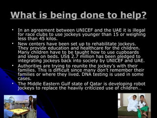 What is being done to help?What is being done to help?
 In an agreement between UNICEF and the UAE it is illegalIn an agreement between UNICEF and the UAE it is illegal
for race clubs to use jockeys younger than 15 or weighingfor race clubs to use jockeys younger than 15 or weighing
less than 45 kilos.less than 45 kilos.
 New centers have been set up to rehabilitate jockeys.New centers have been set up to rehabilitate jockeys.
They provide education and healthcare for the children.They provide education and healthcare for the children.
Many children have to be taught how to use cupboardsMany children have to be taught how to use cupboards
and sleep on beds. US$ 2.7 million has been pledged toand sleep on beds. US$ 2.7 million has been pledged to
integrating jockeys back into society by UNICEF and UAE.integrating jockeys back into society by UNICEF and UAE.
 Authorities are trying to reunite the jockey’s with theirAuthorities are trying to reunite the jockey’s with their
families. This is difficult since many don’t remember theirfamilies. This is difficult since many don’t remember their
families or where they lived. DNA testing is used in somefamilies or where they lived. DNA testing is used in some
cases.cases.
 The Middle Eastern Gulf state of Qatar is developing robotThe Middle Eastern Gulf state of Qatar is developing robot
jockeys to replace the heavily criticized use of children…jockeys to replace the heavily criticized use of children…
 