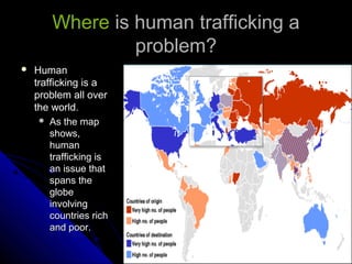 WhereWhere is human trafficking ais human trafficking a
problem?problem?
 HumanHuman
trafficking is atrafficking is a
problem all overproblem all over
the world.the world.
 As the mapAs the map
shows,shows,
humanhuman
trafficking istrafficking is
an issue thatan issue that
spans thespans the
globeglobe
involvinginvolving
countries richcountries rich
and poor.and poor.
 