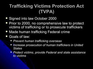Trafficking Victims Protection ActTrafficking Victims Protection Act
(TVPA)(TVPA)
 Signed into law October 2000Signed into law October 2000
 Prior to 2000, no comprehensive law to protectPrior to 2000, no comprehensive law to protect
victims of trafficking or to prosecute traffickersvictims of trafficking or to prosecute traffickers
 Made human trafficking Federal crimeMade human trafficking Federal crime
 Goals of law:Goals of law:
 Prevent human trafficking overseasPrevent human trafficking overseas
 Increase prosecution of human traffickers in UnitedIncrease prosecution of human traffickers in United
StatesStates
 Protect victims, provide Federal and state assistanceProtect victims, provide Federal and state assistance
to victimsto victims
 
