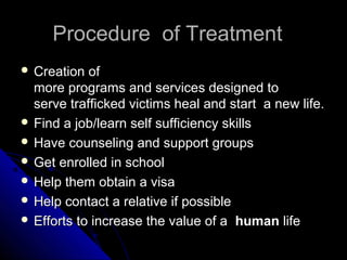 Procedure of TreatmentProcedure of Treatment
 Creation ofCreation of
more programs and services designed tomore programs and services designed to
serve trafficked victims heal and start a new life.serve trafficked victims heal and start a new life.
 Find a job/learn self sufficiency skillsFind a job/learn self sufficiency skills
 Have counseling and support groupsHave counseling and support groups
 Get enrolled in schoolGet enrolled in school
 Help them obtain a visaHelp them obtain a visa
 Help contact a relative if possibleHelp contact a relative if possible
 Efforts to increase the value of aEfforts to increase the value of a humanhuman lifelife
 