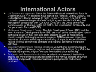 International Actors UN System and agencies: Since the Palermo Protocol entered into force in
December 2003, 117 countries have signed the Protocol. Led by UNODC, the
United Nations Global Initiative to Fight Human Trafficking (UN.GIFT) was
created to promote the global efforts to fight against human trafficking and
managed in cooperation with ILO, IOM, (UNICEF), the Office of the High
Commissioner for Human Rights (OHCHR), the Organization for Security and
Cooperation in Europe (OSCE)
 Multilateral Development Banks: The Asia Development Bank (ADB) and the
Inter- American Development Bank (IDB) are most active at working on human
trafficking issues in their loan and grant projects as well as regional and
country-specific technical assistance projects. ADB focuses on preventive
measures of human trafficking and monitoring of impacts, especially those
related to cross-border road corridors and regional economic integration
activities.
 Bilateral/multilateral and regional initiatives: A number of governments are
participating in multilateral, regional and sub-regional initiatives (e.g. Colombo
Process34) to protect migrant workers from forced labor trafficking.
 Academic and Research Institutions: Academic and research institutions
around the world conduct useful research on the various aspects of human
trafficking and provide recommendations to policymakers and service
providers.
 