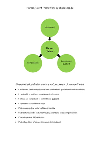 Human Talent Framework by Elijah Ezendu

Idiosyncrasy

Human
Talent

Competencies

Commitment
Quotient

Characteristics of Idiosyncrasy as Constituent of Human Talent









It drives and steers competencies and commitment quotient towards attainments
It can inhibit or quicken competence development
It influences enrichment of commitment quotient
It represents core talent strength
It’s the superseding feature of talent identity
It’s the characteristic feature shrouding talent and forestalling imitation
It’s a competitive differentiator
It’s the key driver of competitive exclusivity in talent

 