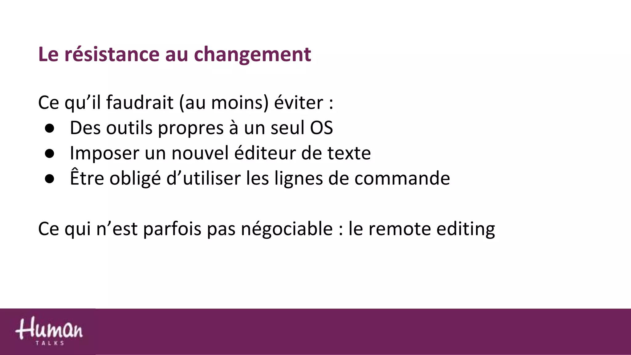 Le résistance au changement
Ce qu’il faudrait (au moins) éviter :
● Des outils propres à un seul OS
● Imposer un nouvel éditeur de texte
● Être obligé d’utiliser les lignes de commande
Ce qui n’est parfois pas négociable : le remote editing
 