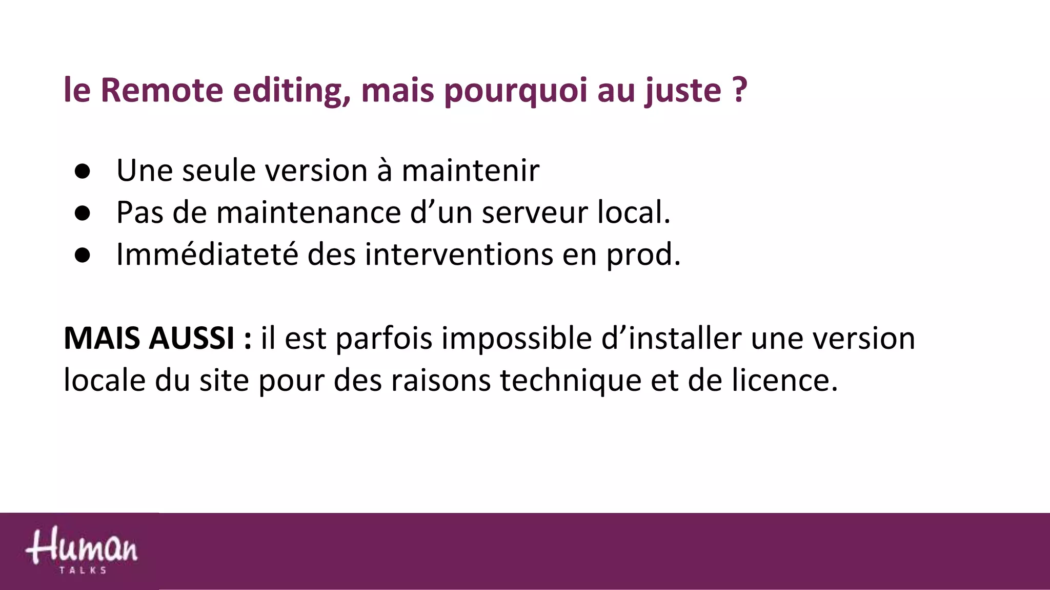 le Remote editing, mais pourquoi au juste ?
● Une seule version à maintenir
● Pas de maintenance d’un serveur local.
● Immédiateté des interventions en prod.
MAIS AUSSI : il est parfois impossible d’installer une version
locale du site pour des raisons technique et de licence.
 