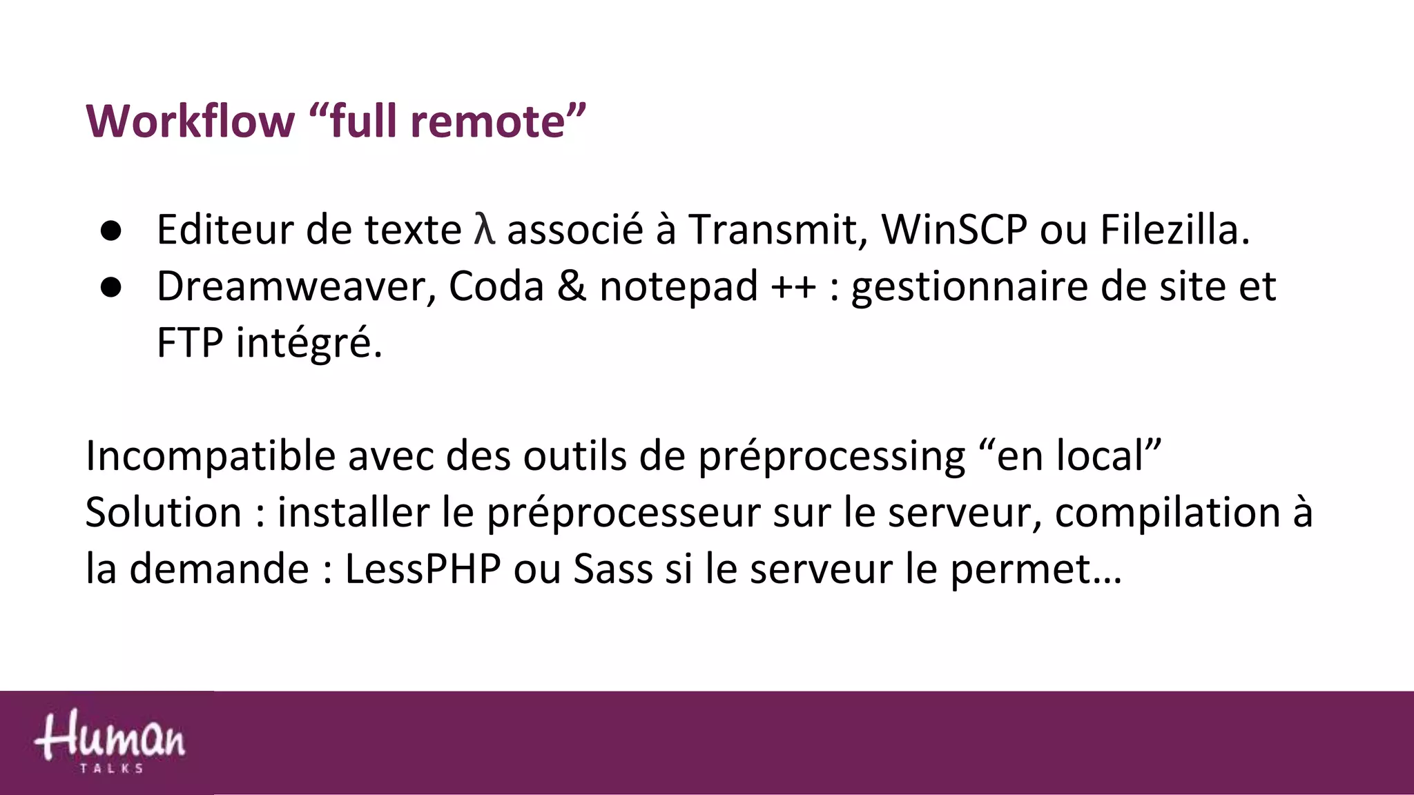 Workflow “full remote”
● Editeur de texte λ associé à Transmit, WinSCP ou Filezilla.
● Dreamweaver, Coda & notepad ++ : gestionnaire de site et
FTP intégré.
Incompatible avec des outils de préprocessing “en local”
Solution : installer le préprocesseur sur le serveur, compilation à
la demande : LessPHP ou Sass si le serveur le permet…
 