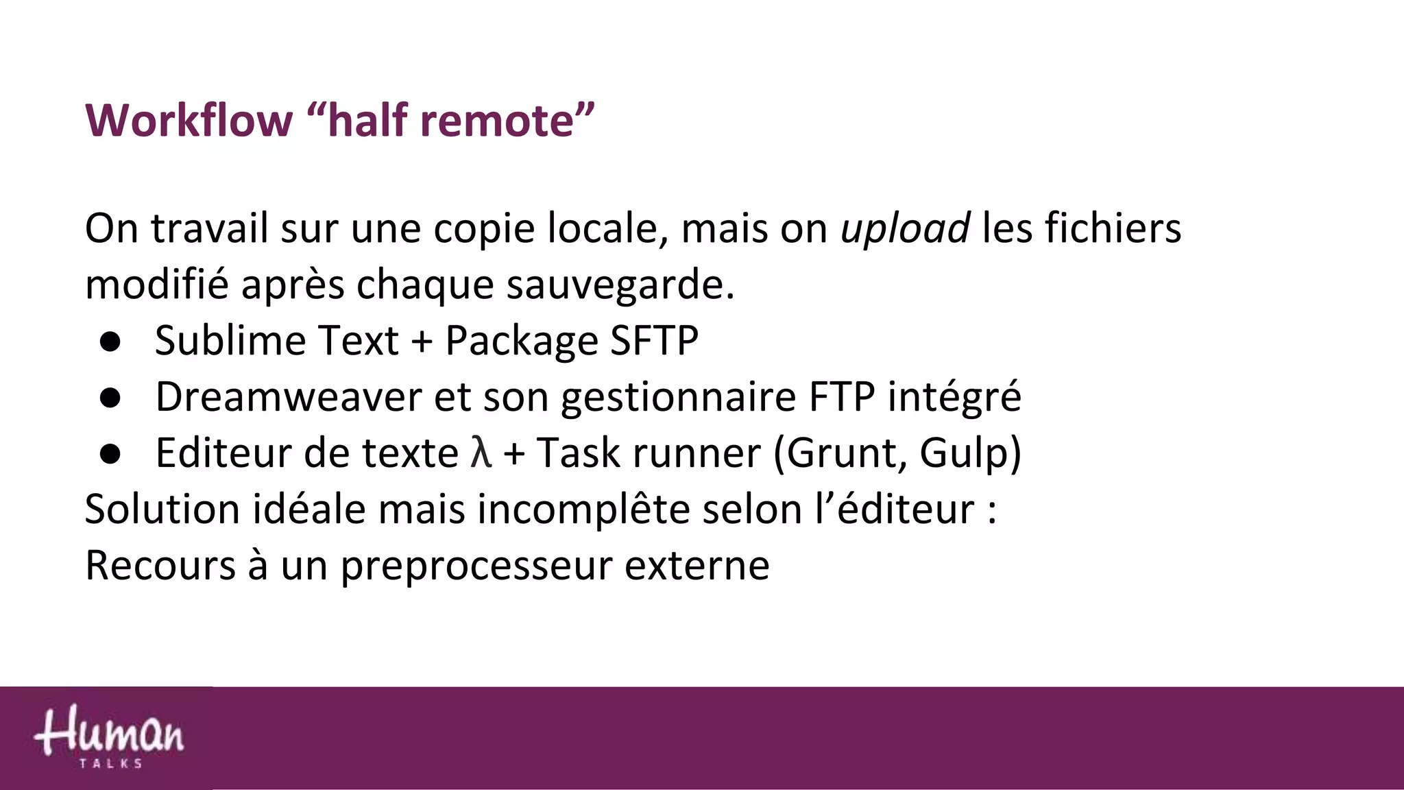 Workflow “half remote”
On travail sur une copie locale, mais on upload les fichiers
modifié après chaque sauvegarde.
● Sublime Text + Package SFTP
● Dreamweaver et son gestionnaire FTP intégré
● Editeur de texte λ + Task runner (Grunt, Gulp)
Solution idéale mais incomplête selon l’éditeur :
Recours à un preprocesseur externe
 