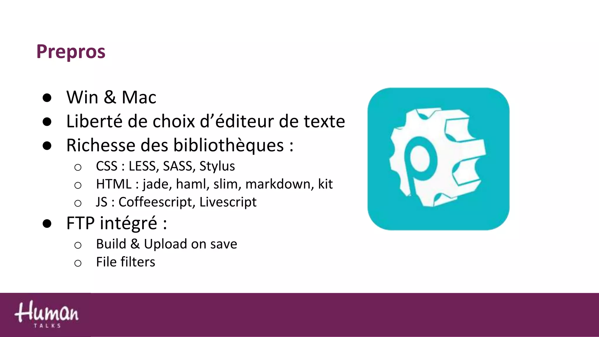 ● Win & Mac
● Liberté de choix d’éditeur de texte
● Richesse des bibliothèques :
o CSS : LESS, SASS, Stylus
o HTML : jade, haml, slim, markdown, kit
o JS : Coffeescript, Livescript
● FTP intégré :
o Build & Upload on save
o File filters
Prepros
 