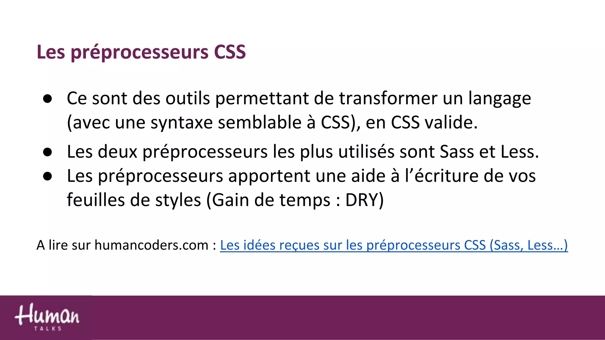 Les préprocesseurs CSS
● Ce sont des outils permettant de transformer un langage
(avec une syntaxe semblable à CSS), en CSS valide.
● Les deux préprocesseurs les plus utilisés sont Sass et Less.
● Les préprocesseurs apportent une aide à l’écriture de vos
feuilles de styles (Gain de temps : DRY)
A lire sur humancoders.com : Les idées reçues sur les préprocesseurs CSS (Sass, Less…)
 