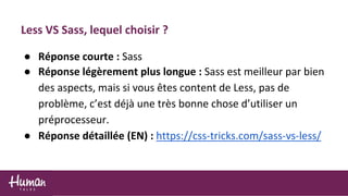 Less VS Sass, lequel choisir ?
● Réponse courte : Sass
● Réponse légèrement plus longue : Sass est meilleur par bien
des aspects, mais si vous êtes content de Less, pas de
problème, c’est déjà une très bonne chose d’utiliser un
préprocesseur.
● Réponse détaillée (EN) : https://css-tricks.com/sass-vs-less/
 