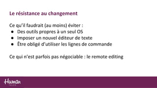 Le résistance au changement
Ce qu’il faudrait (au moins) éviter :
● Des outils propres à un seul OS
● Imposer un nouvel éditeur de texte
● Être obligé d’utiliser les lignes de commande
Ce qui n’est parfois pas négociable : le remote editing
 