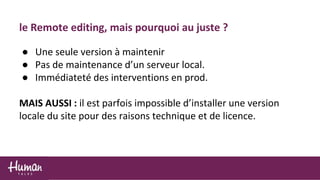 le Remote editing, mais pourquoi au juste ?
● Une seule version à maintenir
● Pas de maintenance d’un serveur local.
● Immédiateté des interventions en prod.
MAIS AUSSI : il est parfois impossible d’installer une version
locale du site pour des raisons technique et de licence.
 