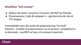Workflow “full remote”
● Editeur de texte λ associé à Transmit, WinSCP ou Filezilla.
● Dreamweaver, Coda & notepad ++ : gestionnaire de site et
FTP intégré.
Incompatible avec des outils de préprocessing “en local”
Solution : installer le préprocesseur sur le serveur, compilation à
la demande : LessPHP ou Sass si le serveur le permet…
 