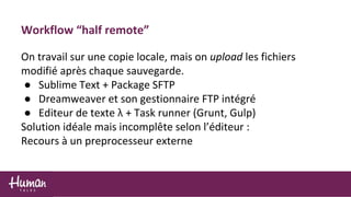 Workflow “half remote”
On travail sur une copie locale, mais on upload les fichiers
modifié après chaque sauvegarde.
● Sublime Text + Package SFTP
● Dreamweaver et son gestionnaire FTP intégré
● Editeur de texte λ + Task runner (Grunt, Gulp)
Solution idéale mais incomplête selon l’éditeur :
Recours à un preprocesseur externe
 