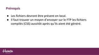 Prérequis
● Les fichiers devront être présent en local.
● Il faut trouver un moyen d’envoyer sur le FTP les fichiers
compilés (CSS) aussitôt après qu’ils aient été généré.
 