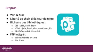 ● Win & Mac
● Liberté de choix d’éditeur de texte
● Richesse des bibliothèques :
o CSS : LESS, SASS, Stylus
o HTML : jade, haml, slim, markdown, kit
o JS : Coffeescript, Livescript
● FTP intégré :
o Build & Upload on save
o File filters
Prepros
 