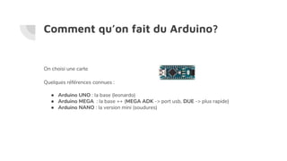 Comment qu’on fait du Arduino?
On choisi une carte
Quelques références connues :
● Arduino UNO : la base (leonardo)
● Arduino MEGA : la base ++ (MEGA ADK -> port usb, DUE -> plus rapide)
● Arduino NANO : la version mini (soudures)
 