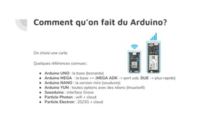 Comment qu’on fait du Arduino?
On choisi une carte
Quelques références connues :
● Arduino UNO : la base (leonardo)
● Arduino MEGA : la base ++ (MEGA ADK -> port usb, DUE -> plus rapide)
● Arduino NANO : la version mini (soudures)
● Arduino YUN : toutes options avec des néons (linux/wifi)
● Seeeduino : interface Grove
● Particle Photon : wifi + cloud
● Particle Electron : 2G/3G + cloud
 