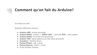 Comment qu’on fait du Arduino?
On choisi une carte
Quelques références connues :
● Arduino UNO : la base (leonardo)
● Arduino MEGA : la base ++ (MEGA ADK -> port usb, DUE -> plus rapide)
● Arduino NANO : la version mini (soudures)
● Arduino YUN : toutes options avec des néons (linux/wifi)
● Seeeduino : interface Grove
● Particle Photon : wifi + cloud
● Particle Electron : 2G/3G + cloud
● Et des dizaines d’autres...
 