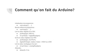 Comment qu’on fait du Arduino?
Initialisation du programme :
● void setup() { ... }
Boucle infinie du programme :
● void loop() { ... }
Lire la valeur digitale d’un PIN :
● pinMode(pin, INPUT);
● int pinState = digitalRead(pin);
Ecrire la valeur digitale d’un PIN :
● pinMode(pin, OUTPUT);
● digitalWrite(pin, state); // state = HIGH ou LOW
Lire la valeur analogique d’un pin :
● int pinValue = analogRead(pin);
Attendre :
● delay(2); // ms
 
