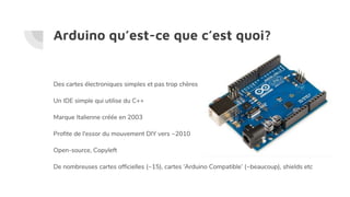 Arduino qu’est-ce que c’est quoi?
Des cartes électroniques simples et pas trop chères
Un IDE simple qui utilise du C++
Marque Italienne créée en 2003
Profite de l'essor du mouvement DIY vers ~2010
Open-source, Copyleft
De nombreuses cartes officielles (~15), cartes ‘Arduino Compatible’ (~beaucoup), shields etc
 