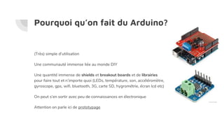 Pourquoi qu’on fait du Arduino?
(Très) simple d’utilisation
Une communauté immense liée au monde DIY
Une quantité immense de shields et breakout boards et de librairies
pour faire tout et n’importe quoi (LEDs, température, son, accéléromètre,
gyroscope, gps, wifi, bluetooth, 3G, carte SD, hygrométrie, écran lcd etc)
On peut s’en sortir avec peu de connaissances en électronique
Attention on parle ici de prototypage
 