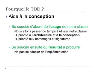 Pourquoi le TDD ?
 Aide   à la conception

    Se soucier d'abord de l'usage de notre classe
      Nous allons passer du temps à utiliser notre classe :
       priorité à l'architecture et à la conception
       priorité aux nommages et signatures
 