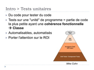 C'est quoi les tests unitaires ?
   Du code pour tester du code

   Tests sur une "unité" de programme = partie de code
    la plus petite ayant une cohérence fonctionnelle
     Classe

   Automatisables, automatisés

   Porter l'attention sur le ROI
 