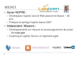 MERCI
   Xavier NOPRE :
       Développeur logiciel Java & Web passionné depuis ~ 20
        ans
       Pratique et partage l’agilité depuis 2007
   Indépendant. Missions :
       Développements sur mesure et accompagnement de projet
           En mode agile
       Coaching en agilité, Scrum, et ingénierie agile



            @xnopre          xnopre.blogspot.com
 