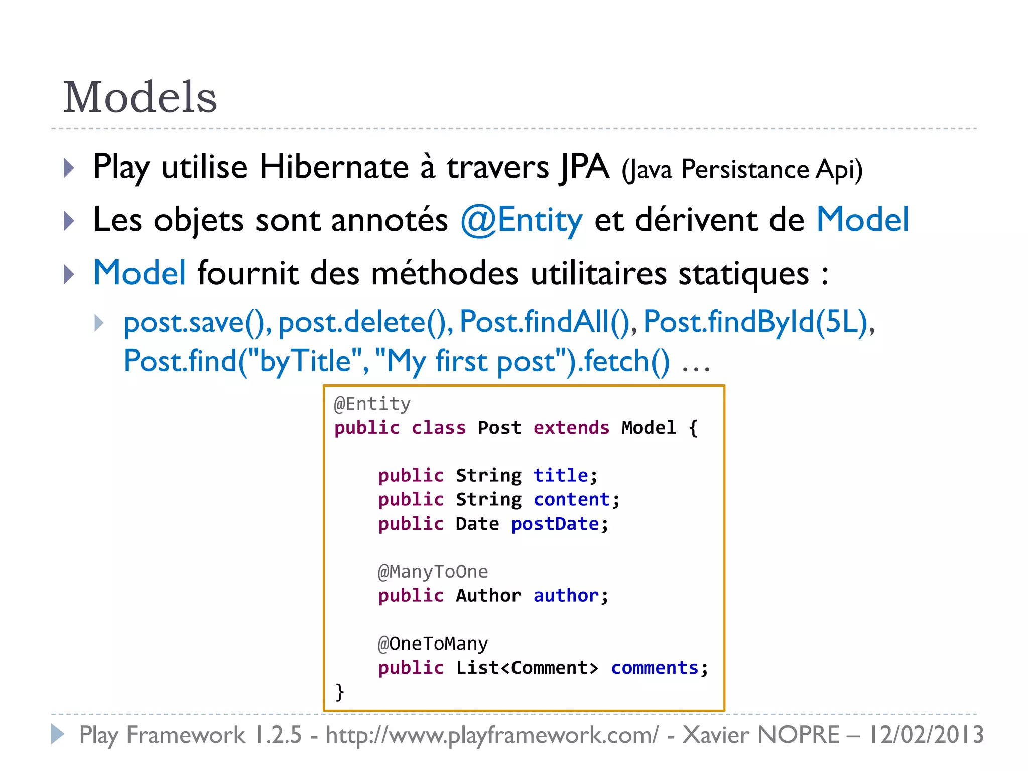 Models
    Play utilise Hibernate à travers JPA (Java Persistance Api)
    Les objets sont annotés @Entity et dérivent de Model
    Model fournit des méthodes utilitaires statiques :
        post.save(), post.delete(), Post.findAll(), Post.findById(5L),
         Post.find("byTitle", "My first post").fetch() …
                          @Entity
                          public class Post extends Model {

                              public String title;
                              public String content;
                              public Date postDate;

                              @ManyToOne
                              public Author author;

                              @OneToMany
                              public List<Comment> comments;
                          }

    Play Framework 1.2.5 - http://www.playframework.com/ - Xavier NOPRE – 12/02/2013
 