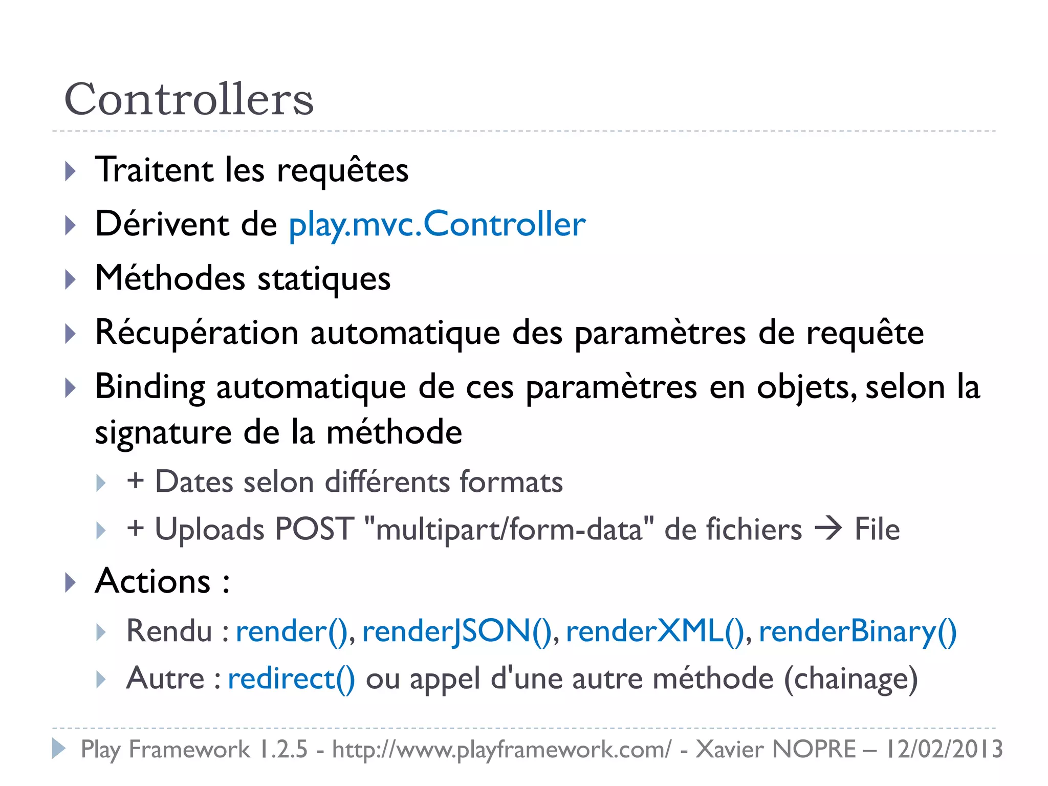 Controllers
    Traitent les requêtes
    Dérivent de play.mvc.Controller
    Méthodes statiques
    Récupération automatique des paramètres de requête
    Binding automatique de ces paramètres en objets, selon la
     signature de la méthode
        + Dates selon différents formats
        + Uploads POST "multipart/form-data" de fichiers  File
    Actions :
        Rendu : render(), renderJSON(), renderXML(), renderBinary()
        Autre : redirect() ou appel d'une autre méthode (chainage)

    Play Framework 1.2.5 - http://www.playframework.com/ - Xavier NOPRE – 12/02/2013
 