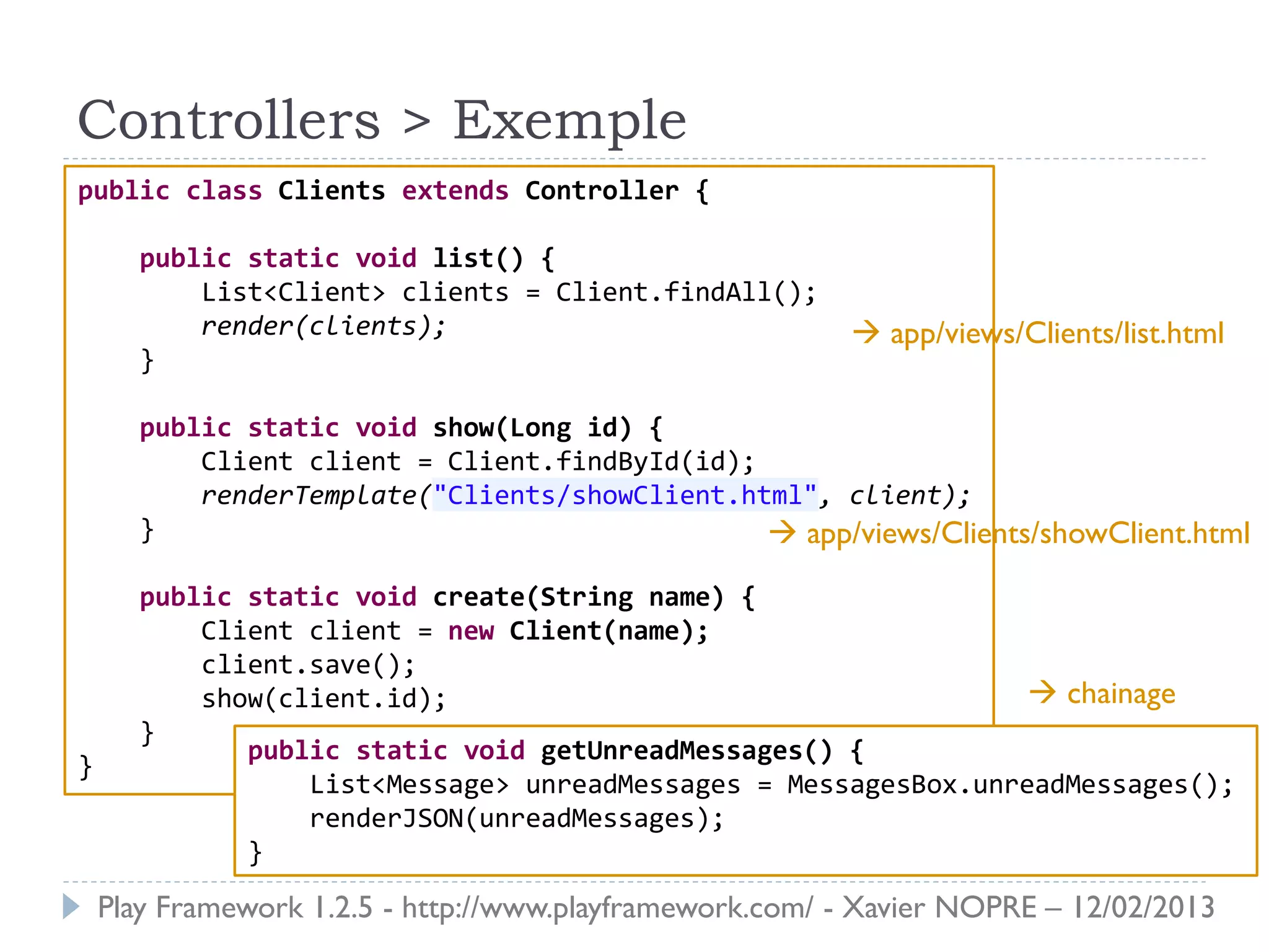 Controllers > Exemple
public class Clients extends Controller {

      public static void list() {
          List<Client> clients = Client.findAll();
          render(clients);                                app/views/Clients/list.html
      }

      public static void show(Long id) {
          Client client = Client.findById(id);
          renderTemplate("Clients/showClient.html", client);
      }                                         app/views/Clients/showClient.html
      public static void create(String name) {
          Client client = new Client(name);
          client.save();
          show(client.id);                                       chainage
      }
             public static void getUnreadMessages() {
}
                 List<Message> unreadMessages = MessagesBox.unreadMessages();
                 renderJSON(unreadMessages);
             }
    Play Framework 1.2.5 - http://www.playframework.com/ - Xavier NOPRE – 12/02/2013
 