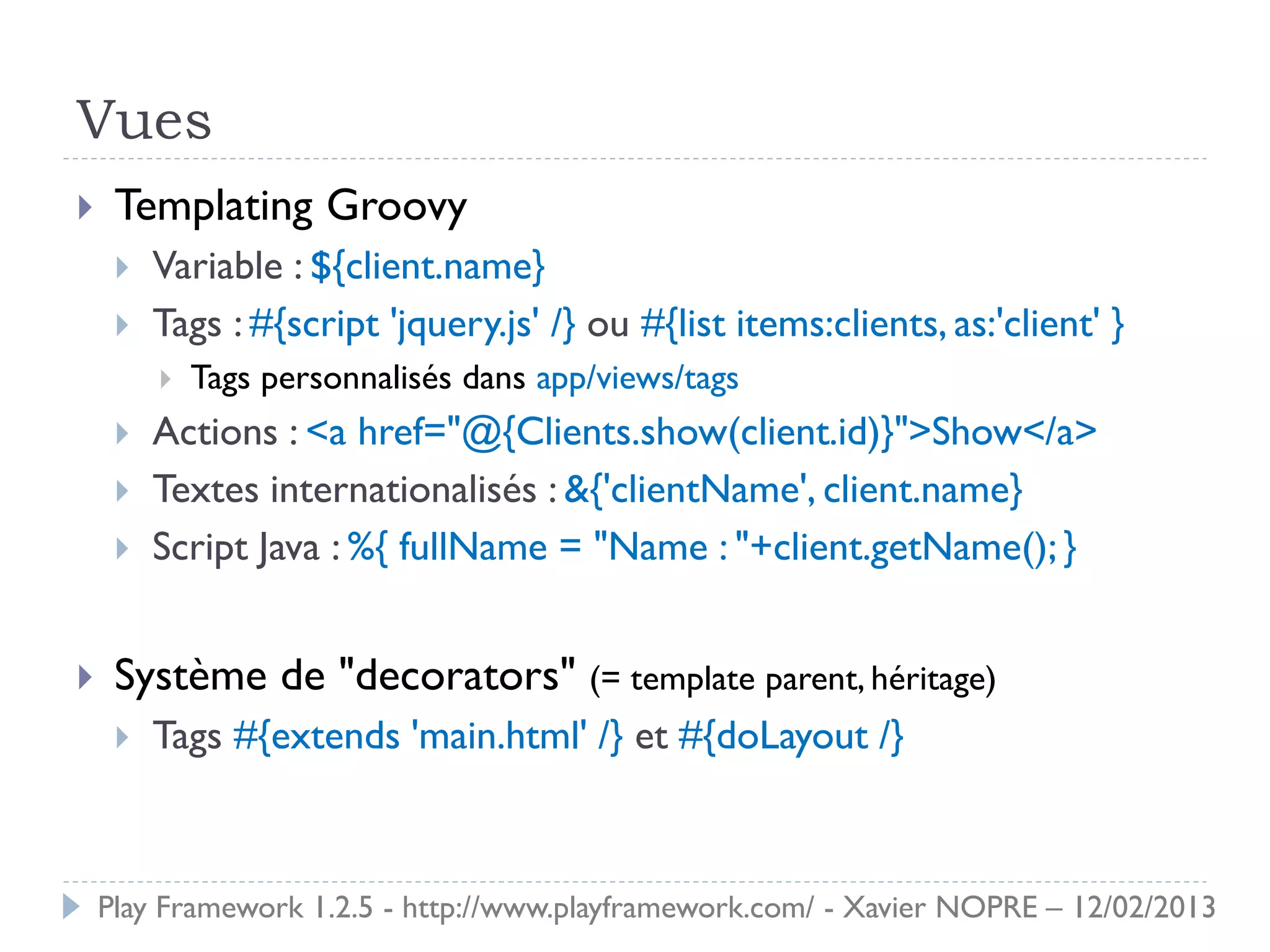 Vues
    Templating Groovy
        Variable : ${client.name}
        Tags : #{script 'jquery.js' /} ou #{list items:clients, as:'client' }
            Tags personnalisés dans app/views/tags
        Actions : <a href="@{Clients.show(client.id)}">Show</a>
        Textes internationalisés : &{'clientName', client.name}
        Script Java : %{ fullName = "Name : "+client.getName(); }


    Système de "decorators" (= template parent, héritage)
        Tags #{extends 'main.html' /} et #{doLayout /}



    Play Framework 1.2.5 - http://www.playframework.com/ - Xavier NOPRE – 12/02/2013
 