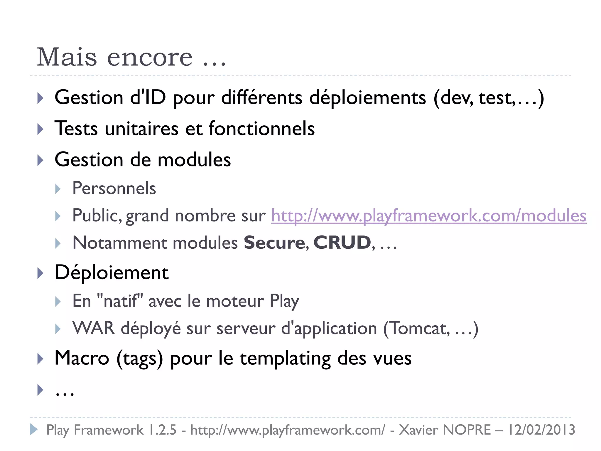 Mais encore …
    Gestion d'ID pour différents déploiements (dev, test,…)
    Tests unitaires et fonctionnels
    Gestion de modules
        Personnels
        Public, grand nombre sur http://www.playframework.com/modules
        Notamment modules Secure, CRUD, …
    Déploiement
        En "natif" avec le moteur Play
        WAR déployé sur serveur d'application (Tomcat, …)
    Macro (tags) pour le templating des vues
    …
    Play Framework 1.2.5 - http://www.playframework.com/ - Xavier NOPRE – 12/02/2013
 