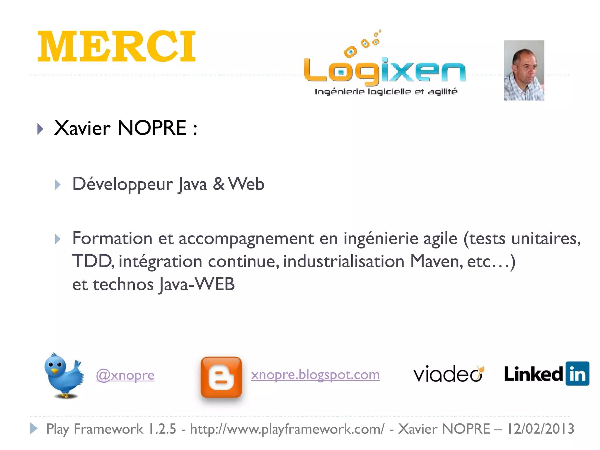 MERCI
    Xavier NOPRE :

        Développeur Java & Web

        Formation et accompagnement en ingénierie agile (tests unitaires,
         TDD, intégration continue, industrialisation Maven, etc…)
         et technos Java-WEB



            @xnopre                xnopre.blogspot.com


    Play Framework 1.2.5 - http://www.playframework.com/ - Xavier NOPRE – 12/02/2013
 