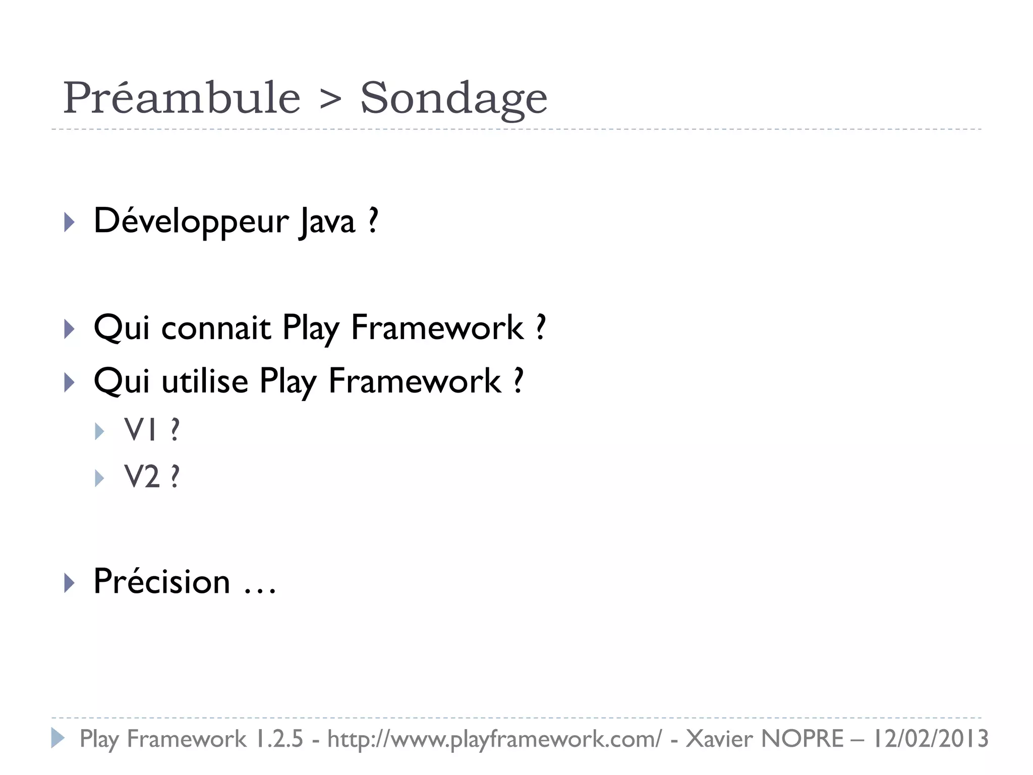 Préambule > Sondage

    Développeur Java ?

    Qui connait Play Framework ?
    Qui utilise Play Framework ?
        V1 ?
        V2 ?


    Précision …



    Play Framework 1.2.5 - http://www.playframework.com/ - Xavier NOPRE – 12/02/2013
 