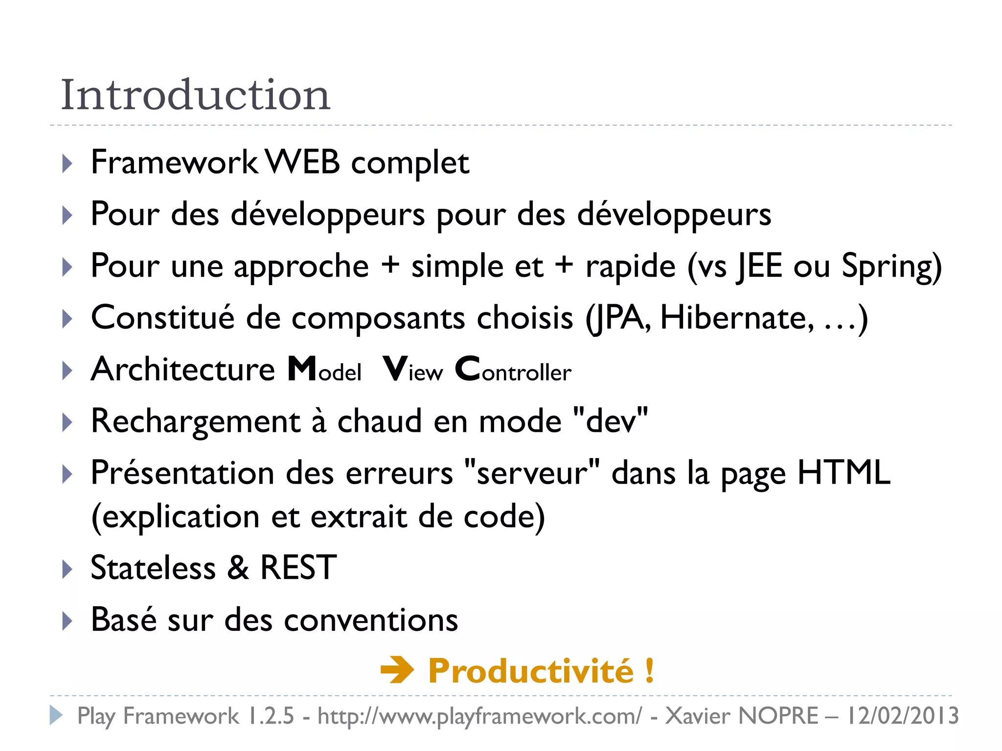 Introduction
    Framework WEB complet
    Pour des développeurs pour des développeurs
    Pour une approche + simple et + rapide (vs JEE ou Spring)
    Constitué de composants choisis (JPA, Hibernate, …)
    Architecture Model View Controller
    Rechargement à chaud en mode "dev"
    Présentation des erreurs "serveur" dans la page HTML
     (explication et extrait de code)
    Stateless & REST
    Basé sur des conventions
                          Productivité !
    Play Framework 1.2.5 - http://www.playframework.com/ - Xavier NOPRE – 12/02/2013
 