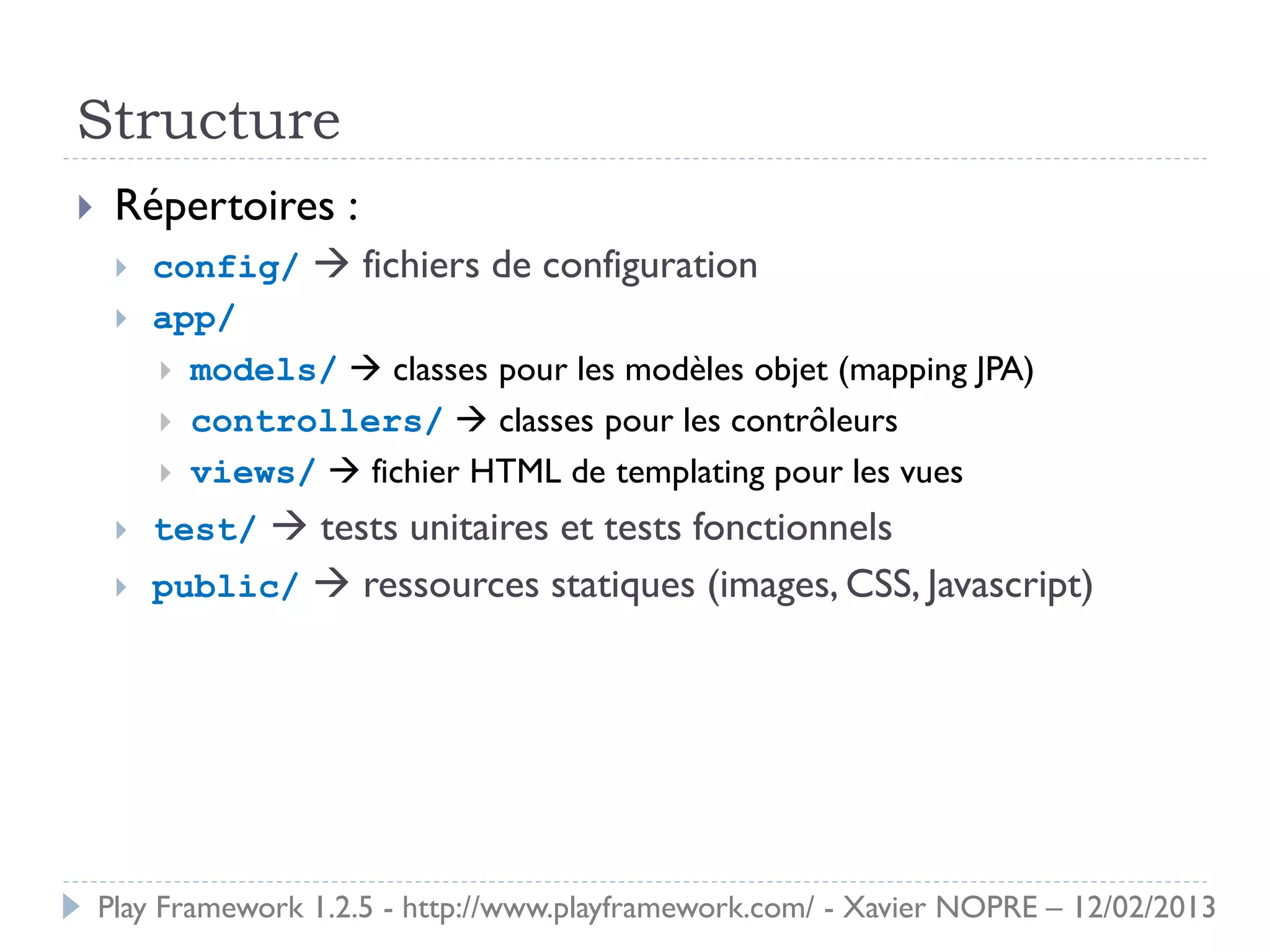 Structure
    Répertoires :
        config/  fichiers de configuration
        app/
          models/  classes pour les modèles objet (mapping JPA)
          controllers/  classes pour les contrôleurs
          views/  fichier HTML de templating pour les vues

        test/  tests unitaires et tests fonctionnels
        public/  ressources statiques (images, CSS, Javascript)




    Play Framework 1.2.5 - http://www.playframework.com/ - Xavier NOPRE – 12/02/2013
 