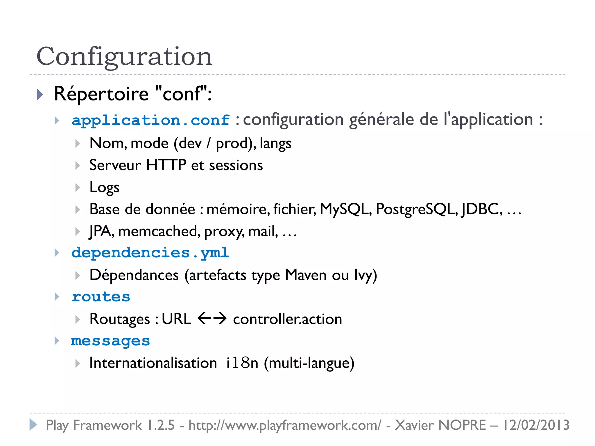 Configuration
    Répertoire "conf":
        application.conf : configuration générale de l'application :
          Nom, mode (dev / prod), langs
          Serveur HTTP et sessions
          Logs
          Base de donnée : mémoire, fichier, MySQL, PostgreSQL, JDBC, …
          JPA, memcached, proxy, mail, …
        dependencies.yml
          Dépendances (artefacts type Maven ou Ivy)
        routes
          Routages : URL  controller.action
        messages
          Internationalisation i18n (multi-langue)



    Play Framework 1.2.5 - http://www.playframework.com/ - Xavier NOPRE – 12/02/2013
 