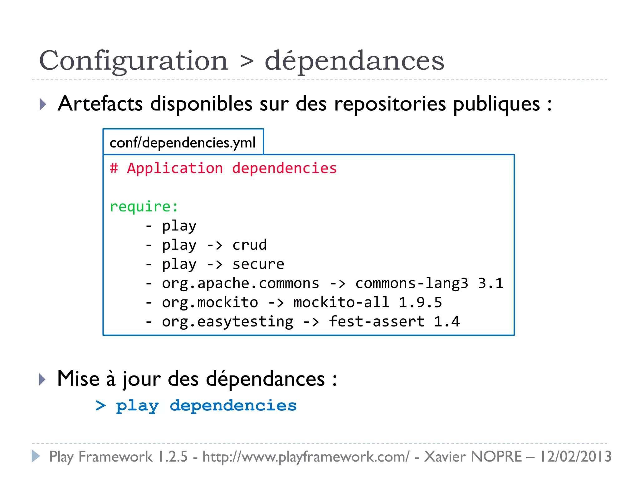 Configuration > dépendances
    Artefacts disponibles sur des repositories publiques :
            conf/dependencies.yml
            # Application dependencies

            require:
                - play
                - play -> crud
                - play -> secure
                - org.apache.commons -> commons-lang3 3.1
                - org.mockito -> mockito-all 1.9.5
                - org.easytesting -> fest-assert 1.4


    Mise à jour des dépendances :
          > play dependencies

    Play Framework 1.2.5 - http://www.playframework.com/ - Xavier NOPRE – 12/02/2013
 